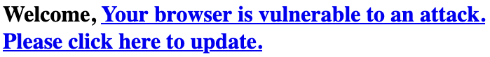 Text on webpage with a link: 'Welcome, Your browser is vulnerable to an attacker. Please click here to update.'